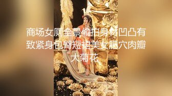 商场女厕全景偷拍身材凹凸有致紧身包臀短裙美女肥穴肉瓣大菊花 