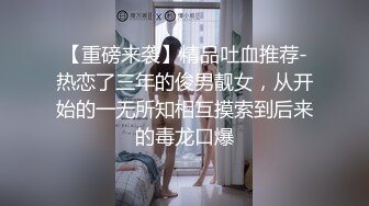 【重磅来袭】精品吐血推荐-热恋了三年的俊男靓女，从开始的一无所知相互摸索到后来的毒龙口爆