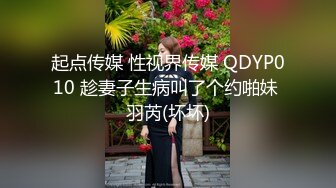 起点传媒 性视界传媒 QDYP010 趁妻子生病叫了个约啪妹 羽芮(坏坏)