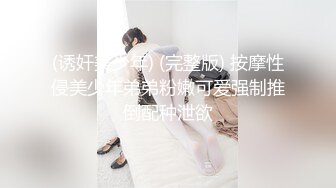 (诱奸美少年) (完整版) 按摩性侵美少年弟弟粉嫩可爱强制推倒配种泄欲