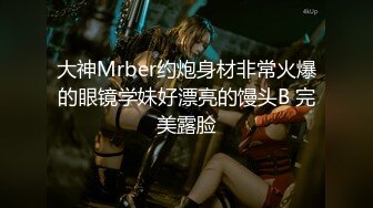 大神Mrber约炮身材非常火爆的眼镜学妹好漂亮的馒头B 完美露脸