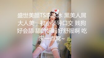 盛世美颜TS李冰冰 黑美人屌大人美，被小领导口交 贱狗好会舔 舔的妈妈好舒服啊 吃深一点窝~