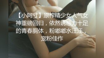 【小阿寸】原榨精少女人气女神重磅回归，依然诱惑力十足的青春胴体，粉嘟嘟水汪汪，宠粉佳作