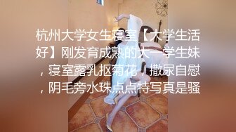 杭州大学女生寝室【大学生活好】刚发育成熟的大一学生妹，寝室露乳抠菊花，撒尿自慰，阴毛旁水珠点点特写真是骚