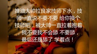 推油大帅拉良家技师下水，技师一直说不要不要 给你换个技师吧，被大帅一直拉着抱着，我不要我不会舔 不要舔，最后还是舔了 学着点！