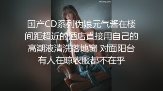 国产CD系列伪娘元气酱在楼间距超近的酒店直接用自己的高潮液清洗落地窗 对面阳台有人在晾衣服都不在乎