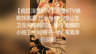 【疯狂淫乱KTV】帝皇KTV唱歌找刺激 找个身材不错公主卫生间啪啪泻火 换个美爆的小妞卫生间再干一炮 高清源码录制