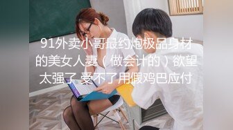 91外卖小哥最约炮极品身材的美女人妻（做会计的）欲望太强了 受不了用假鸡巴应付