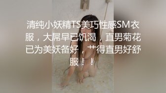 清纯小妖精TS美巧性感SM衣服，大屌早已饥渴，直男菊花已为美妖备好，艹得直男好舒服！！