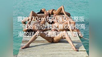 露脸170cm东北骚女完整版“骚货 动动 我就喜欢看你高潮的样子”淫语对白很精彩