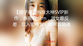 【狮子座】泡良大神SVIP新作，身高175cm，淑女最反差，后入蜜桃臀，叫声真销魂！