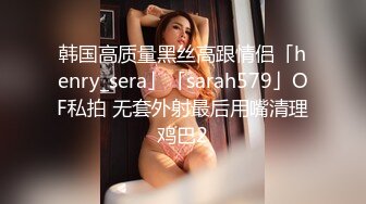 韩国高质量黑丝高跟情侣「henry_sera」「sarah579」OF私拍 无套外射最后用嘴清理鸡巴2