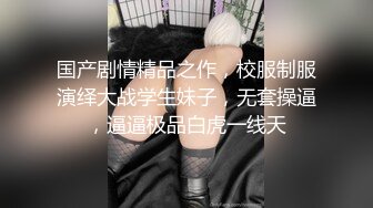 国产剧情精品之作，校服制服演绎大战学生妹子，无套操逼，逼逼极品白虎一线天