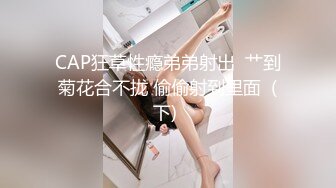 CAP狂草性瘾弟弟射出  艹到菊花合不拢 偷偷射到里面  (下) 