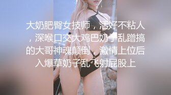 大奶肥臀女技师，活好不粘人，深喉口交大鸡巴奶子乱蹭搞的大哥神魂颠倒，激情上位后入爆草奶子乱飞射屁股上