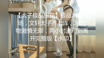 【太子极品探花】极品JK再返场，文轩太子齐上阵，3P尤物激情无限，两小时进门到离开完整版【水印】