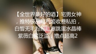 【全世界最好的酒】宅男女神，推特极品福利姬收费私拍，白皙无毛粉鲍肛塞跳蛋水晶棒紫薇白浆泛滥，撸点超高2