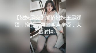 【嫩妹足交】颜值嫩妹玉足踩蛋，撸管，男主叫声享受，大量射精~