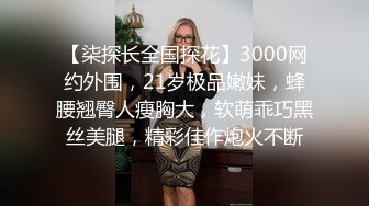 【柒探长全国探花】3000网约外围，21岁极品嫩妹，蜂腰翘臀人瘦胸大，软萌乖巧黑丝美腿，精彩佳作炮火不断