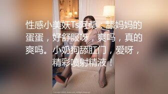 性感小美妖Ts阿桑：舔妈妈的蛋蛋，好舒服呀，爽吗，真的爽吗。小奶狗舔肛门，爱呀，精彩喷射精液！