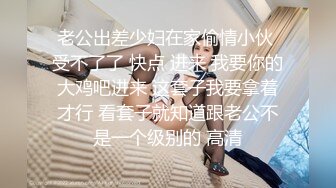 老公出差少妇在家偷情小伙 受不了了 快点 进来 我要你的大鸡吧进来 这套子我要拿着才行 看套子就知道跟老公不是一个级别的 高清