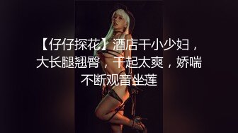 【仔仔探花】酒店干小少妇，大长腿翘臀，干起太爽，娇喘不断观音坐莲