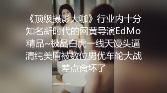 《顶级摄影大咖》行业内十分知名新时代的网黄导演EdMo精品~极品白虎一线天馒头逼清纯美眉被数位男优车轮大战差点肏坏了