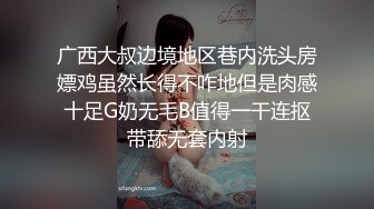 广西大叔边境地区巷内洗头房嫖鸡虽然长得不咋地但是肉感十足G奶无毛B值得一干连抠带舔无套内射