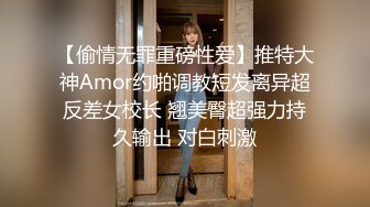 【偷情无罪重磅性爱】推特大神Amor约啪调教短发离异超反差女校长 翘美臀超强力持久输出 对白刺激