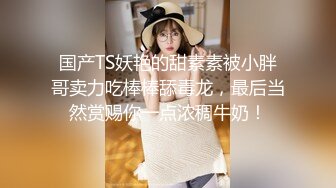 国产TS妖艳的甜素素被小胖哥卖力吃棒棒舔毒龙，最后当然赏赐你一点浓稠牛奶！