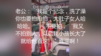 老公：‘我留个纪念，洗了澡你也要拍拍拍，大肚子女人哈哈哈。’ ，不要拍，‘我又不拍别人，以后我小孩长大了就给他看这’，真溜啊！