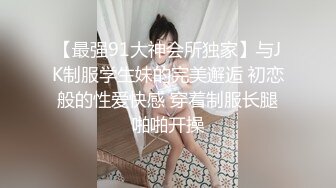 【最强91大神会所独家】与JK制服学生妹的完美邂逅 初恋般的性爱快感 穿着制服长腿啪啪开操