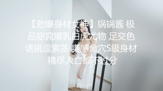 【劲爆身材女神】锅锅酱 极品窈窕爆乳白虎尤物 足交色诱挑逗索茎 爽感肏穴S级身材 精尽人亡都不过分