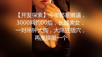 【开发探索】今夜都是嫩逼，3000网约00后，长腿美女，一对吊钟大胸，大屌狂插穴，再度操服一个