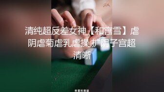 清纯超反差女神【和宫雪】虐阴虐菊虐乳虐操 扩阴子宫超清晰