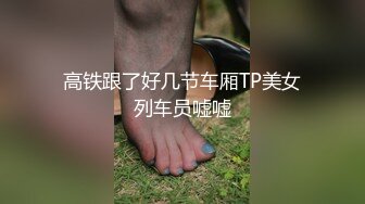 高铁跟了好几节车厢TP美女列车员嘘嘘