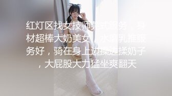 红灯区找女技师莞式服务，身材超棒大奶美女，水磨乳推服务好，骑在身上边操边揉奶子，大屁股大力猛坐爽翻天