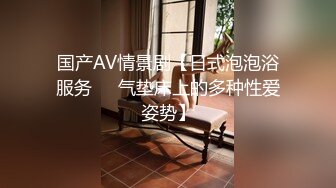 国产AV情景剧【日式泡泡浴服务❤️气垫床上的多种性爱姿势】