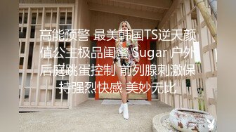 高能预警 最美韩国TS逆天颜值公主极品闺蜜 Sugar 户外后庭跳蛋控制 前列腺刺激保持强烈快感 美妙无比