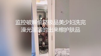 监控破解偷窥极品美少妇洗完澡光溜溜的出来檫护肤品