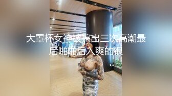 大罩杯女神被搞出三次高潮最后啪啪后入爽的很