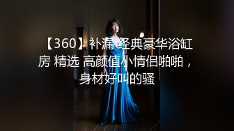 【360】补漏 经典豪华浴缸房 精选 高颜值小情侣啪啪，身材好叫的骚