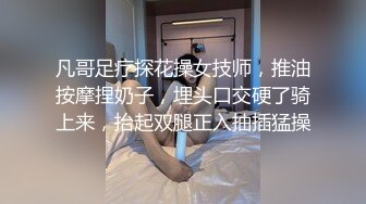 凡哥足疗探花操女技师，推油按摩捏奶子，埋头口交硬了骑上来，抬起双腿正入抽插猛操