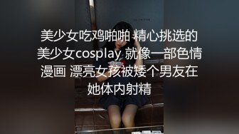 美少女吃鸡啪啪 精心挑选的美少女cosplay 就像一部色情漫画 漂亮女孩被矮个男友在她体内射精