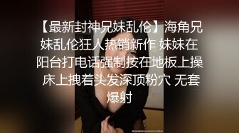 【最新封神兄妹乱伦】海角兄妹乱伦狂人热销新作 妹妹在阳台打电话强制按在地板上操 床上拽着头发深顶粉穴 无套爆射