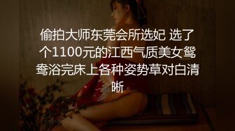 偷拍大师东莞会所选妃 选了个1100元的江西气质美女鸳鸯浴完床上各种姿势草对白清晰