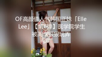 OF高颜值人气韩国正妹「Elle Lee」【第6弹】医学院学生被同学狠狠玩弄