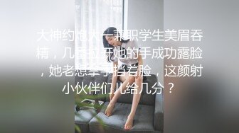 大神约炮大一兼职学生美眉吞精，几番拉开她的手成功露脸，她老想拿手挡着脸，这颜射小伙伴们儿给几分？