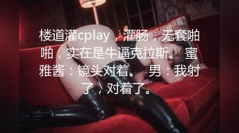 楼道灌cplay，灌肠，无套啪啪，实在是牛逼克拉斯。 蜜雅酱：镜头对着。  男：我射了，对着了。