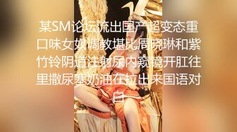 某SM论坛流出国产超变态重口味女奴调教堪比周晓琳和紫竹铃阴道注射尿内窥镜开肛往里撒尿塞奶油在拉出来国语对白